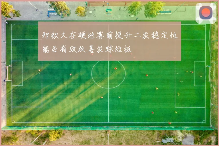 郑钦文在硬地赛前提升二发稳定性能否有效改善发球短板