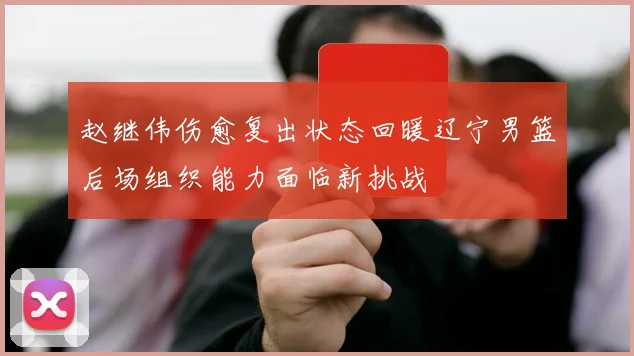 赵继伟伤愈复出状态回暖辽宁男篮后场组织能力面临新挑战