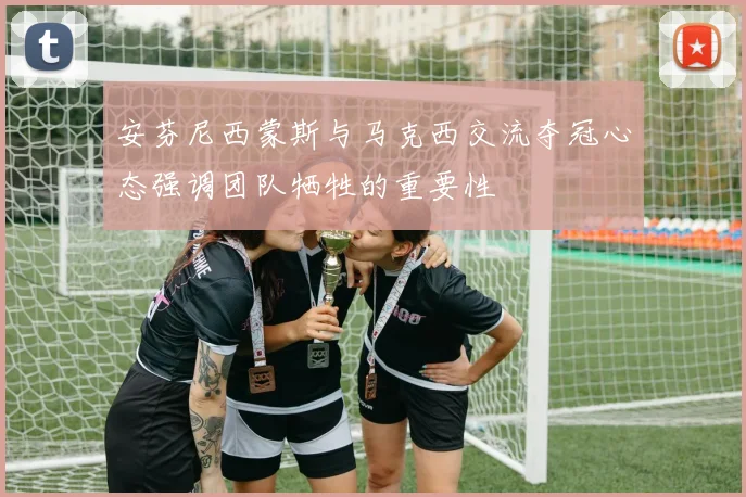 安芬尼西蒙斯与马克西交流夺冠心态强调团队牺牲的重要性