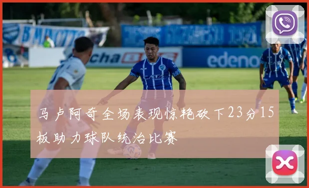 马卢阿奇全场表现惊艳砍下23分15板助力球队统治比赛