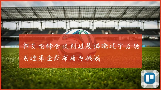 郭艾伦转会谈判进展揭晓辽宁后场或迎来全新布局与挑战