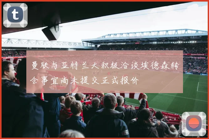 曼联与亚特兰大积极洽谈埃德森转会事宜尚未提交正式报价