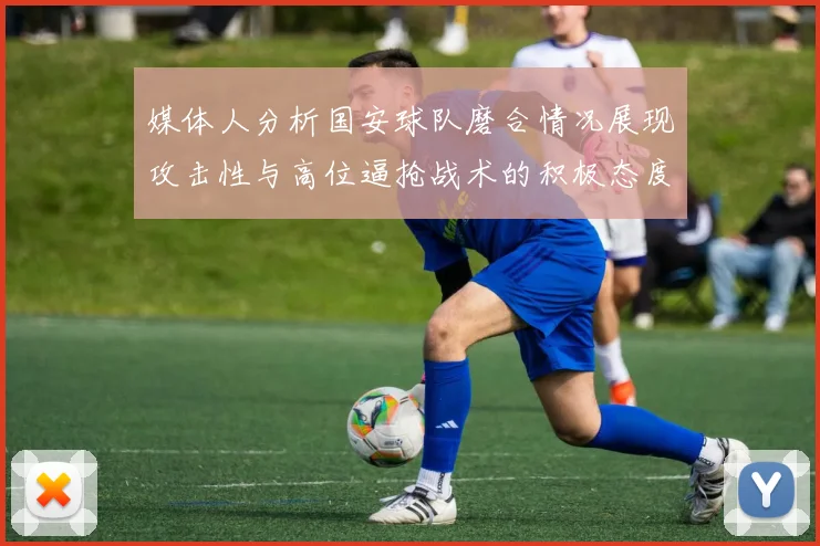 媒体人分析国安球队磨合情况展现攻击性与高位逼抢战术的积极态度