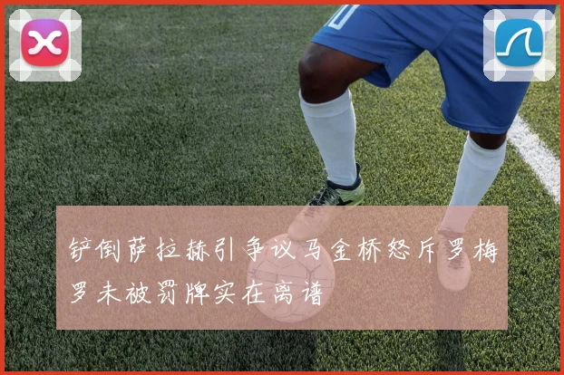 铲倒萨拉赫引争议马金桥怒斥罗梅罗未被罚牌实在离谱