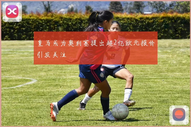 皇马或为奥利塞提出超2亿欧元报价引发关注