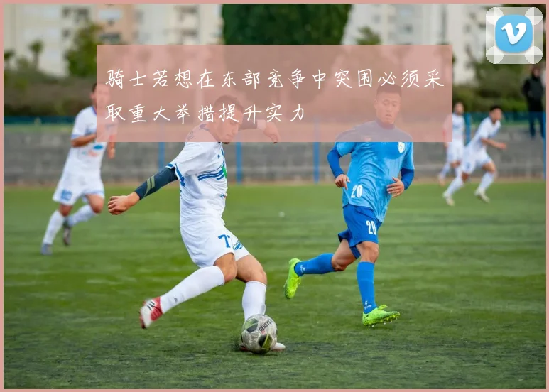骑士若想在东部竞争中突围必须采取重大举措提升实力