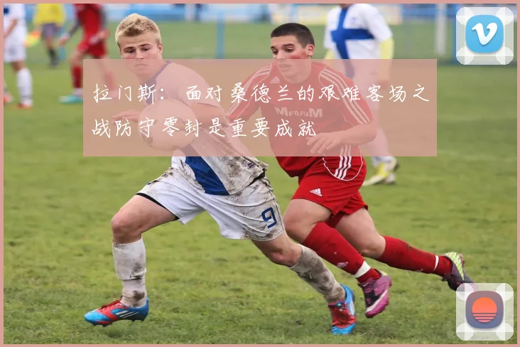 拉门斯：面对桑德兰的艰难客场之战防守零封是重要成就