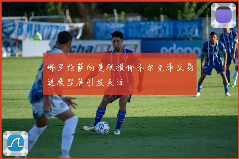 佛罗伦萨向曼联报价齐尔克泽交易进展显著引发关注