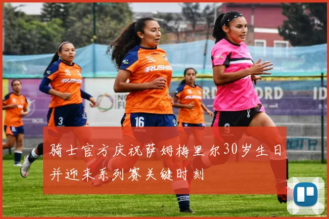 骑士官方庆祝萨姆梅里尔30岁生日并迎来系列赛关键时刻