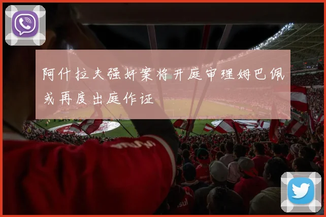 阿什拉夫强奸案将开庭审理姆巴佩或再度出庭作证