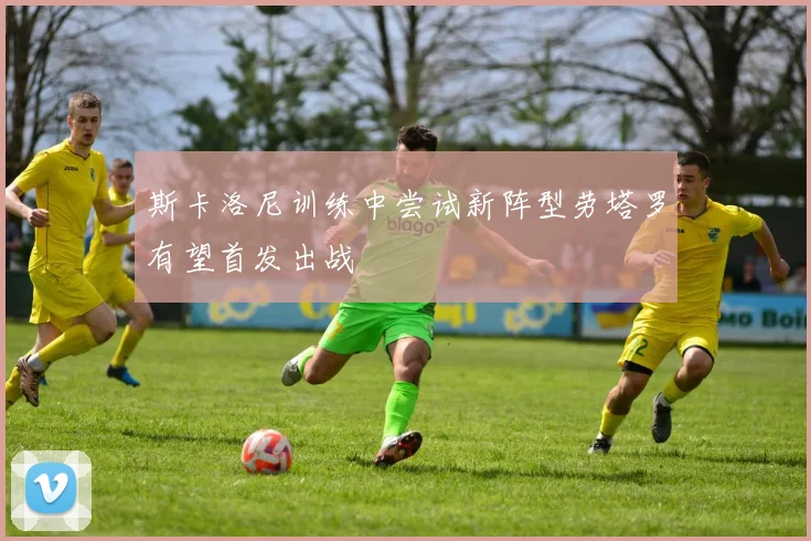 斯卡洛尼训练中尝试新阵型劳塔罗有望首发出战