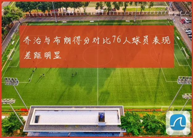 乔治与布朗得分对比76人球员表现差距明显