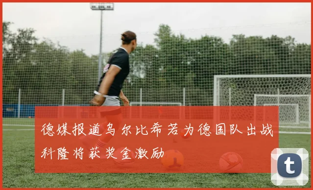 德媒报道乌尔比希若为德国队出战科隆将获奖金激励