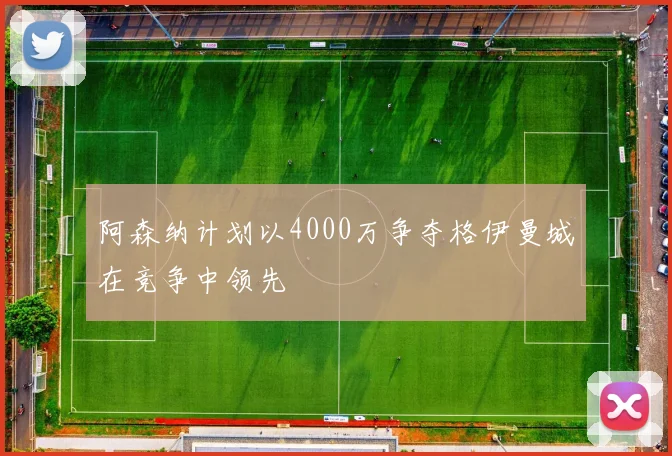 阿森纳计划以4000万争夺格伊曼城在竞争中领先