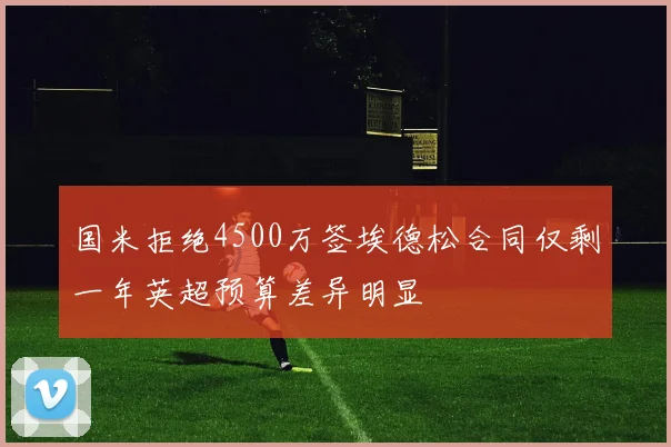 国米拒绝4500万签埃德松合同仅剩一年英超预算差异明显