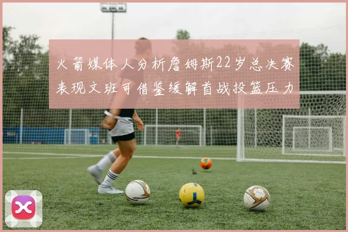 火箭媒体人分析詹姆斯22岁总决赛表现文班可借鉴缓解首战投篮压力