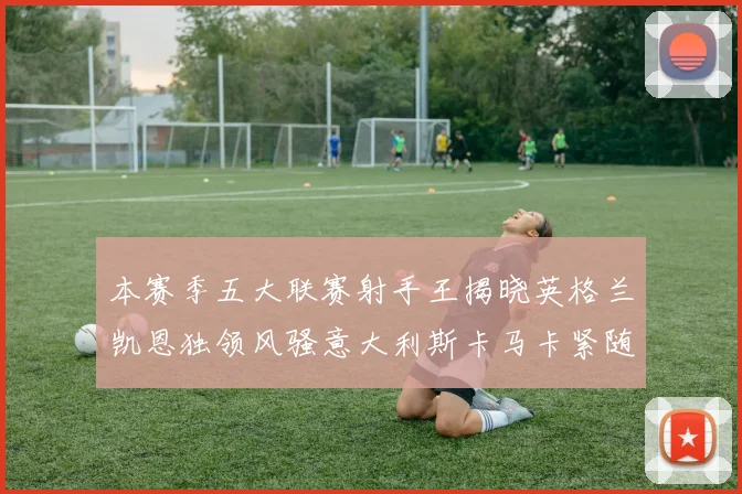 本赛季五大联赛射手王揭晓英格兰凯恩独领风骚意大利斯卡马卡紧随其后