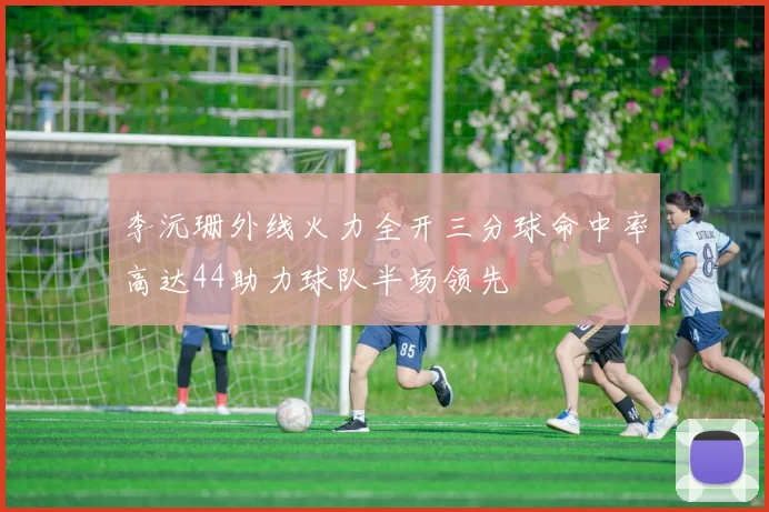 李沅珊外线火力全开三分球命中率高达44助力球队半场领先