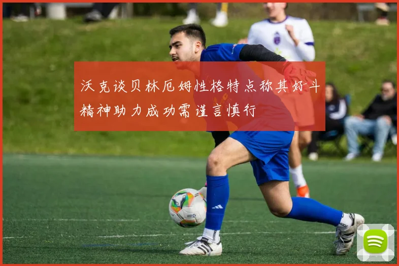 沃克谈贝林厄姆性格特点称其好斗精神助力成功需谨言慎行