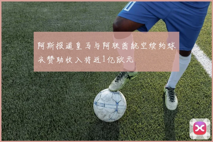 阿斯报道皇马与阿联酋航空续约球衣赞助收入将近1亿欧元