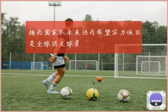 梅西国家队未来仍存希望实力依旧是全球顶尖球员
