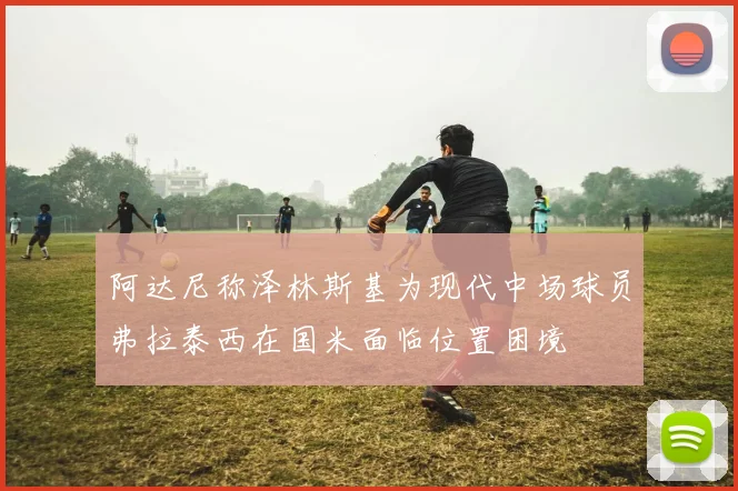 阿达尼称泽林斯基为现代中场球员弗拉泰西在国米面临位置困境