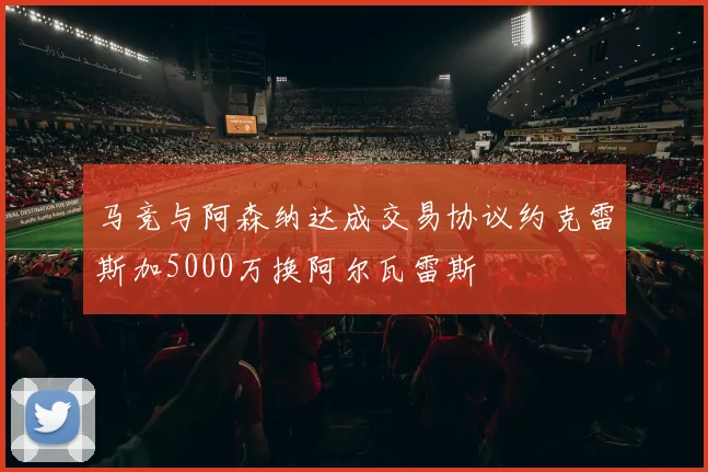 马竞与阿森纳达成交易协议约克雷斯加5000万换阿尔瓦雷斯