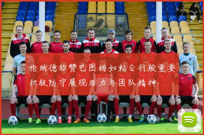 伦纳德称赞巴图姆如粘合剂般重要积极防守展现活力与团队精神