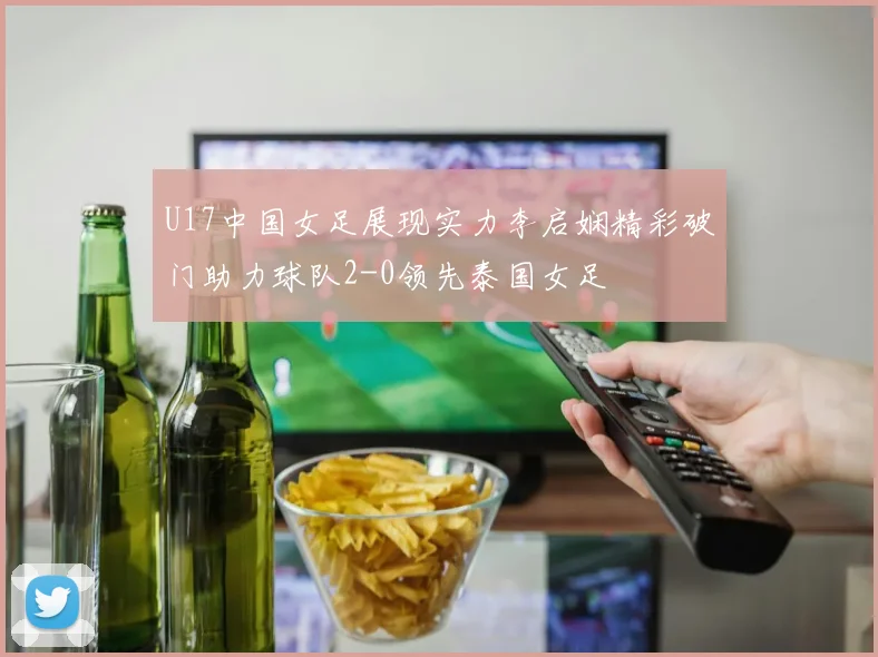 U17中国女足展现实力李启娴精彩破门助力球队2-0领先泰国女足