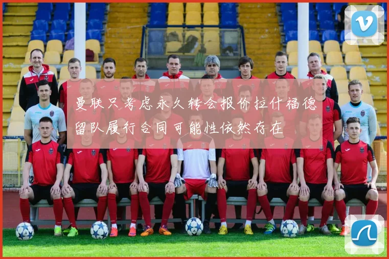 曼联只考虑永久转会报价拉什福德留队履行合同可能性依然存在
