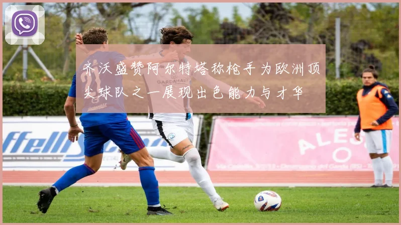 齐沃盛赞阿尔特塔称枪手为欧洲顶尖球队之一展现出色能力与才华