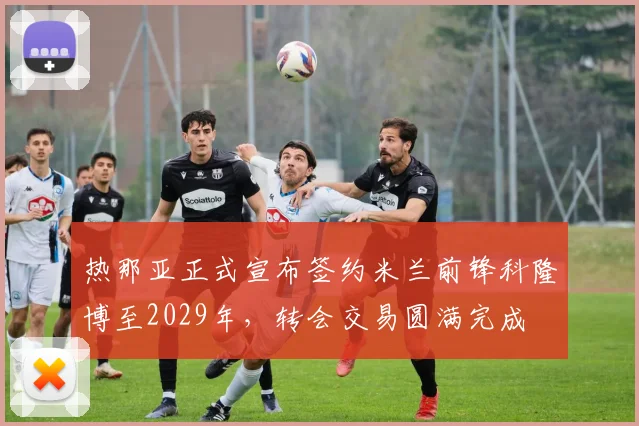 热那亚正式宣布签约米兰前锋科隆博至2029年，转会交易圆满完成