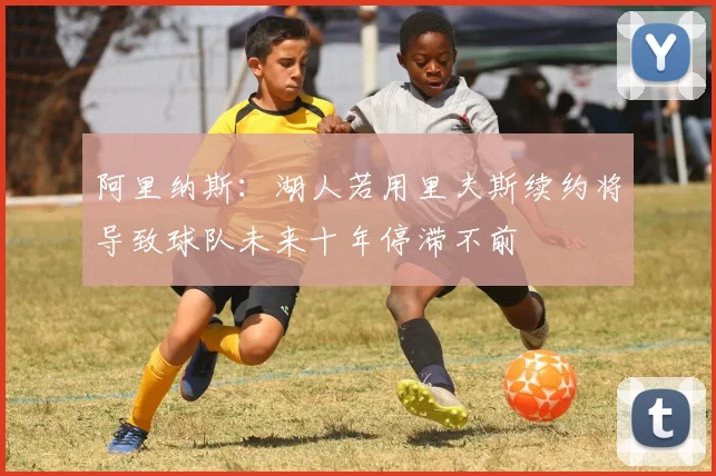 阿里纳斯：湖人若用里夫斯续约将导致球队未来十年停滞不前