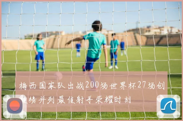 梅西国家队出战200场世界杯27场创佳绩并列最佳射手荣耀时刻