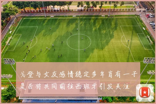 戈登与女友感情稳定多年育有一子是否将共同前往西班牙引发关注
