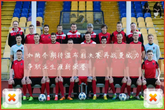 加纳乔期待温布利决赛再战曼城力争职业生涯新荣誉