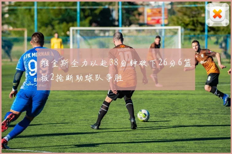 维金斯全力以赴38分钟砍下26分6篮板2抢断助球队争胜